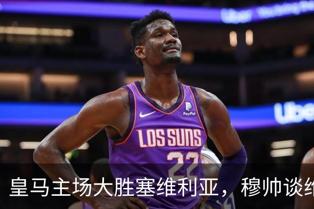 皇马主场大胜塞维利亚，穆帅谈维尼修斯禁赛及米利唐复出